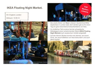 IKEA Floating Night Market.

     Ort: England, London
     Zeitraum: 14.09.12


                                                                                              > Die zweite Aktion von Ikea in diesem Quartal fand Mitte
                                                                                                September in London statt. Dort nämlich gab es für einen
                                                                                                Tag ein ganz besonderes Einkaufserlebnis von Ikea.
                                                                                              > Im nördlichen Teil Londons hat der schwedische
                                                                                                Möbelgigant einen schwimmenden Markt (IKEA Floating
                                                                                                Night Market) nach asiatischem Vorbild aufgestellt.
                                                                                              > Auf den kleinen Booten konnte man abends, bei einem
                                                                                                Drink, die neue Kollektion von Ikea bewundern und auch
                                                                                                gleich kaufen.




http://www.facebook.com/events/354555394626481/                                                                                                     4
http://www.horizont.net/aktuell/marketing/pages/protected/show.php?id=110157&page=1&params=
http://www.youtube.com/watch?v=nNoT6mCMk1o&feature=player_embedded
 