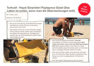 Turkcell - Hayat Sürprizleri Paylaşınca Güzel (Das
     Leben ist schön, wenn man die Überraschungen teilt).
     Ort: Türkei, Izmir
     Zeitraum: 02.09.2012


        > Als sei es nicht genug, Strandbesucher wegen
           des Meeres und der Sonne zu beneiden,
           kommt auch noch das!
        > Wer diesen Sommer an der türkischen Ägäis-
           Küste Urlaub machte, hätte unter Umständen
           ein gelbes Strandspielzeug, Guthaben fürs
           Handy oder ein Strandhandtuch UNTER dem
           Sand finden können.

                                                         > Der türkische Mobilfunkanbieter Turkcell
                                                           verbuddelte im Rahmen seiner Kampagne Das
                                                           Leben ist schön, wenn man die Überraschungen
                                                           teilt 5000 solcher Artikel in der Nacht im Sand,
                                                           damit Buddelfreudige Strandbesucher am nächsten
                                                           Tag ihr sandiges Wunder erleben konnten.
                                                         > Wer nicht buddeln wollte, ging dennoch nicht leer
                                                           aus. Am Ende des Tages wurden zusätzliche Give
                                                           Aways aus einer ausgegrabenen Schatztruhe
                                                           verteilt.
                                                                                                               5
http://www.youtube.com/watch?v=rbRkoyo-
                                                         > Eine gelungene Überraschung wie wir finden.
MXM&list=UUtnL0xKKLRUam47Y2W5wegg&index=2&feature=plcp
 
