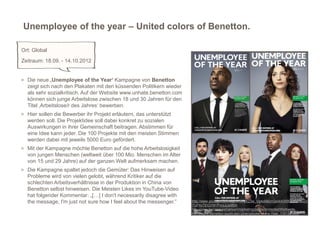 Unemployee of the year – United colors of Benetton.

Ort: Global
Zeitraum: 18.09. - 14.10.2012


> Die neue ‚Unemployee of the Year‘ Kampagne von Benetton
  zeigt sich nach den Plakaten mit den küssenden Politikern wieder
  als sehr sozialkritisch. Auf der Website www.unhate.benetton.com
  können sich junge Arbeitslose zwischen 18 und 30 Jahren für den
  Titel ‚Arbeitslose/r des Jahres‘ bewerben.
> Hier sollen die Bewerber ihr Projekt erläutern, das unterstützt
  werden soll. Die Projektidee soll dabei konkret zu sozialen
  Auswirkungen in ihrer Gemeinschaft beitragen. Abstimmen für
  eine Idee kann jeder. Die 100 Projekte mit den meisten Stimmen
  werden dabei mit jeweils 5000 Euro gefördert.
> Mit der Kampagne möchte Benetton auf die hohe Arbeitslosigkeit
  von jungen Menschen (weltweit über 100 Mio. Menschen im Alter
  von 15 und 29 Jahre) auf der ganzen Welt aufmerksam machen.
> Die Kampagne spaltet jedoch die Gemüter: Das Hinweisen auf
  Probleme wird von vielen gelobt, während Kritiker auf die
  schlechten Arbeitsverhältnisse in der Produktion in China von
  Benetton selbst hinweisen. Die Meisten Likes im YouTube-Video
  hat folgender Kommentar: „[…] I don't necessarily disagree with
  the message, I'm just not sure how I feel about the messenger.”    http://www.youtube.com/watch?v=zKZ3w_Vg4o8&lc=Qoi4AIXf9CICOZGoZz
                                                                                                                                        6
                                                                     lTuP6xTlDQYM1PnnjJjJe9BdI
                                                                     http://www.horizont.net/aktuell/marketing/pages/protected/Weltweite-
                                                                     Kampagne-Benetton-sucht-den-Unemployee-of-the-Year_110134.html
 