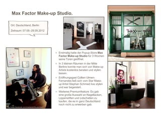 Max Factor Make-up Studio.

    Ort: Deutschland, Berlin
    Zeitraum: 07.09.-29.09.2012




                                               > Erstmalig hatte der Popup-Store Max
                                                 Factor Make-up Studio für 3 Wochen
                                                 seine Türen geöffnet.
                                               > In 3 kleinen Räumen in der Mitte
                                                 Berlins konnte man sich von Make-up
                                                 Artists kostenlos beraten und stylen
                                                 lassen.
                                               > Eröffnungsgast Collien Ulmen-
                                                 Fernandes ließ sich vom Star Make-
                                                 up Artist Stephan Schmied live stylen
                                                 und war begeistert.
                                               > Weiteres Premiumfeature: Es gab
                                                 eine große Auswahl an Nagellacken,
                                                 Lippenstiften und Lidschatten zu
                                                 kaufen, die es in ganz Deutschland      7
                                                 noch nicht zu erwerben gab.
http://www.facebook.com/maxfactorDeutschland
 