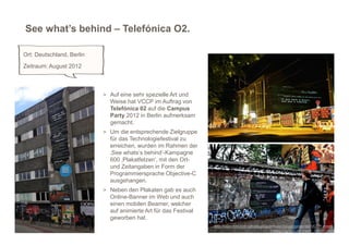 See what’s behind – Telefónica O2.

Ort: Deutschland, Berlin
Zeitraum: August 2012



                           > Auf eine sehr spezielle Art und
                             Weise hat VCCP im Auftrag von
                             Telefónica 02 auf die Campus
                             Party 2012 in Berlin aufmerksam
                             gemacht.
                           > Um die entsprechende Zielgruppe
                             für das Technologiefestival zu
                             erreichen, wurden im Rahmen der
                             ‚See whats‘s behind‘-Kampagne
                             600 ‚Plakatfetzen‘, mit den Ort-
                             und Zeitangaben in Form der
                             Programmiersprache Objective-C
                             ausgehangen.
                           > Neben den Plakaten gab es auch
                             Online-Banner im Web und auch
                             einen mobilen Beamer, welcher
                             auf animierte Art für das Festival
                             geworben hat.
                                                                                                                                 9
                                                                  http://www.horizont.net/aktuell/agenturen/pages/protected/VCCP-nimmt-
                                                                                                    Geeks-fuer-O2-ins-Visier_109245.html
 