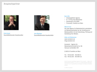 Ansprechpartner




                                                                        Kurz-Info
                                                                        • Inhabergeführte Agentur
                                                                        • 8 + 6 Fest/Freie Mitarbeiter
                                                                        • Gründung 01.04.2004
                                                                        • Firmensitz: Frankfurt am Main

                                                                        Was wir tun
                                                                        Als erste Agentur für Markentechnik unterstützen
                                                                        wir Markenentscheider bei der Schärfung von
                                                                        Markenprofilen mit der Entwicklung, Führung und
Felix Guder                         Jens Bothmer                        Gestaltung ihrer Marken.
Geschäftsführender Gesellschafter   Geschäftsführender Gesellschafter
                                                                        Infos und Referenzen
                                                                        www.iconstorm.de
                                                                        blog.iconstorm.de

                                                                        Iconstorm - Agentur für
                                                                        Markentechnik GmbH & Co. KG
                                                                        Hanauer Landstraße 184

                                                                        D-60314 Frankfurt am Main

                                                                        Tel.: +49 (0) 69 - 401484-0
                                                                        Fax: +49 (0) 69 - 401484-33


                                                                        Dieses Konzept ist geistiges Eigentum der Iconstorm – Agentur für
                                                                        Markentechnik GmbH & Co. KG. Es ist urheberrechtlich geschützt
                                                                        und darf nur mit ausdrücklicher vorheriger Einwilligung verwendet
                                                                        werden.

                                                                        © 2013 Iconstorm
 