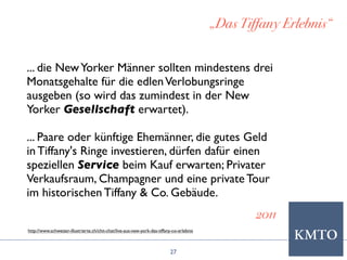 27
„Das Tiffany Erlebnis“
2011
... die NewYorker Männer sollten mindestens drei
Monatsgehalte für die edlenVerlobungsringe
ausgeben (so wird das zumindest in der New
Yorker Gesellschaft erwartet).
... Paare oder künftige Ehemänner, die gutes Geld
in Tiffany's Ringe investieren, dürfen dafür einen
speziellen Service beim Kauf erwarten; Privater
Verkaufsraum, Champagner und eine private Tour
im historischen Tiffany & Co. Gebäude.
http://www.schweizer-illustrierte.ch/chit-chat/live-aus-new-york-das-tiffany-co-erlebnis
 