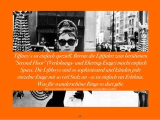 50
Tiffany's ist einfach speziell. Bereits die Liftfahrt zum berühmten
"Second Floor" (Verlobungs- und Ehering-Etage) macht einfach
Spass. Die Liftboys sind so sophisticated und künden jede
einzelne Etage mit so viel Stolz an - es ist einfach ein Erlebnis.
Was für wunderschöne Ringe es dort gibt.
http://www.schweizer-illustrierte.ch/chit-chat/live-aus-new-york-das-tiffany-co-erlebnis
 