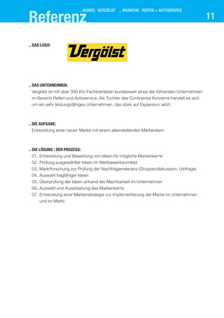 Referenz
                          .. KUNDE: VERGÖLST .. BRANCHE: reifen + autoservice
                                                                                            11

..	Das Logo:




..	Das Unternehmen:
	 Vergölst ist mit über 300 Kfz-Fachbetrieben bundesweit eines der führenden Unternehmen
 im Bereich Reifen und Autoservice. Als Tochter des Continental Konzerns handelt es sich
 um ein sehr leistungsfähiges Unternehmen, das stark auf Expansion setzt.



..	Die Aufgabe:
 Entwicklung einer neuen Marke mit einem alleinstellenden Markenkern
	



..	Die Lösung | der prozess:
	 01..	Entwicklung und Bewertung von Ideen für mögliche Markenkerne
	 02..	Prüfung ausgewählter Ideen im Wettbewerbsumfeld
	 03..	 arktforschung zur Prüfung der Nachfragerrelevanz (Gruppendiskussion, Umfrage)
       M
	 04..	Auswahl tragfähiger Ideen
	 05..	Überprüfung der Ideen anhand der Machbarkeit im Unternehmen
	 06..	Auswahl und Ausarbeitung des Markenkerns
	 07..	 ntwicklung einer Markenstrategie zur Implementierung der Marke im Unternehmen
       E
       und im Markt
 