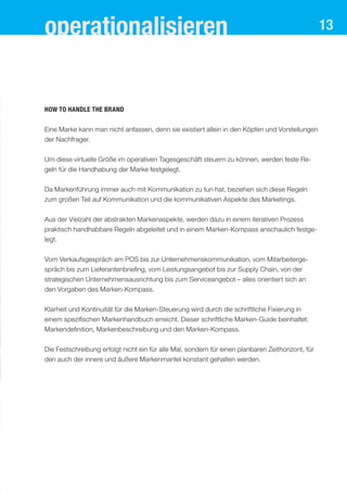 operationalisieren                                                                                 13




How to handle the brand


Eine Marke kann man nicht anfassen, denn sie existiert allein in den Köpfen und Vorstellungen
der Nachfrager.


Um diese virtuelle Größe im operativen Tagesgeschäft steuern zu können, werden feste Re-
geln für die Handhabung der Marke festgelegt.


Da Markenführung immer auch mit Kommunikation zu tun hat, beziehen sich diese Regeln
zum großen Teil auf Kommunikation und die kommunikativen Aspekte des Marketings.

Aus der Vielzahl der abstrakten Markenaspekte, werden dazu in einem iterativen Prozess
praktisch handhabbare Regeln abgeleitet und in einem Marken-Kompass anschaulich festge-
legt.


Vom Verkaufsgespräch am POS bis zur Unternehmenskommunikation, vom Mitarbeiterge-
spräch bis zum Lieferantenbriefing, vom Leistungsangebot bis zur Supply Chain, von der
strategischen Unternehmensausrichtung bis zum Serviceangebot – alles orientiert sich an
den Vorgaben des Marken-Kompass.


Klarheit und Kontinuität für die Marken-Steuerung wird durch die schriftliche Fixierung in
einem spezifischen Markenhandbuch erreicht. Dieser schriftliche Marken-Guide beinhaltet:
Markendefinition, Markenbeschreibung und den Marken-Kompass.

Die Festschreibung erfolgt nicht ein für alle Mal, sondern für einen planbaren Zeithorizont, für
den auch der innere und äußere Markenmantel konstant gehalten werden.
 