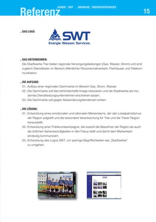 referenz
                          .. kUnde: swt .. branche: energIeVersorger
                                                                                               15

.. das logo:




.. das UnternehMen:
   Die Stadtwerke Trier bieten regionale Versorgungsleistungen (Gas, Wasser, Strom) und sind
 zugleich Dienstleister im Bereich öffentlicher Personennahverkehr, Parkhäuser und Telekom-
 munikation.


.. dIe aUfgabe:
   01.. Aufbau einer regionalen Dachmarke im Bereich Gas, Strom, Wasser
 02.. Die Dachmarke soll das behördenhafte Image reduzieren und die Stadtwerke als mo-
      dernes Dienstleistungsunternehmen erscheinen lassen.
 03.. Die Dachmarke soll gegen Abwanderungstendenzen wirken.

.. dIe lösUng:
 01.. Entwicklung eines emotionalen und rationalen Markenkerns, der den Lokalpatriotismus
      der Region aufgreift und die besondere Verantwortung für Trier und die Trierer Region
      herausstellt.
 02.. Entwicklung einer Publikumskampagne, die sowohl die Bewohner der Region als auch
      die örtlichen Sehenswürdigkeiten in den Fokus stellt und damit dem Markenkern
      eindeutig kommuniziert.
 03.. Entwicklung des Logos SWT, um sperrige Begrifflichkeiten wie „Stadtwerke“
      zu umgehen.
 