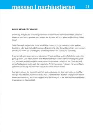 messen | nachjustieren                                                                         21




Marken nachhaltig etablieren


Erfahrung, Analytik und Theorien garantieren eine sehr hohe Wahrscheinlichkeit, dass die
Marke so vom Markt gesehen wird, wie es der Anbieter wünscht. Aber ein Rest Unsicherheit
bleibt!


Diese Restunsicherheit kann durch empirische Untersuchungen weiter reduziert werden.
Qualitative oder quantitative Befragungen, Experimente oder Sekundäranalysen kommen zum
Einsatz und bilden die Grundlage für das Nachjustieren von Marke und Marketing.

Empirische Ergebnisse machen wie bei einem Puzzle sichtbar, welche Teile fehlen oder nicht
genau passen. Das Nachjustieren einer Markendefinition besteht darin die Passgenauigkeit
und Vollständigkeit herzustellen. Das erfordert Fingerspitzengefühl und viel Erfahrung. Fal-
sches Nachjustieren oder auch die trügerische Annahme, genau in diesem Fall sei ein Nach-
justieren überflüssig, machen mehr kaputt als vorher erreicht wurde.


Das Nachjustieren der Marke ist natürlich auch verbunden mit dem Nachjustieren des Mar-
ketings: Produktpolitik, Kommunikation, Preis und Distribution machen einen großen Teil der
Markenwahrnehmung aus. Entsprechend ist zu hinterfragen, in wie weit die realisierte Marke-
tingstrategie die Marke stützt.
 