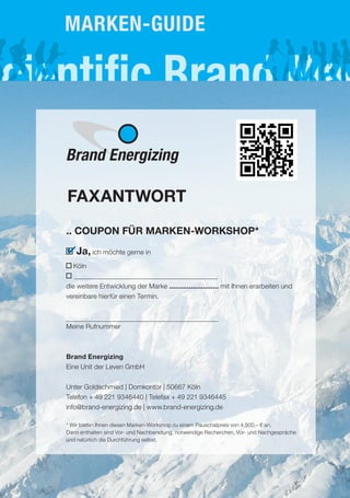 Marken-gUIde




Brand Energizing

FAXANTWORT
.. COUPON FÜR MARKEN-WORKSHOP*
✔ Ja, ich möchte gerne in
  Köln

die weitere Entwicklung der Marke ......................... mit Ihnen erarbeiten und
vereinbare hierfür einen Termin.



Meine Rufnummer



Brand Energizing
Eine Unit der Leven GmbH

Unter Goldschmied | Domkontor | 50667 Köln
Telefon + 49 221 9346440 | Telefax + 49 221 9346445
info@brand-energizing.de | www.brand-energizing.de

* Wir bieten Ihnen diesen Marken-Workshop zu einem Pauschalpreis von 4.500,– € an.
Darin enthalten sind Vor- und Nachbereitung, notwendige Recherchen, Vor- und Nachgespräche
und natürlich die Durchführung selbst.
 