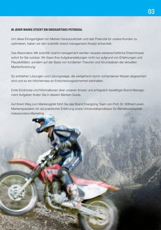 03

In jeder Marke steckt ein einzigartiges Potenzial


Um diese Einzigartigkeit von Marken herauszukitzeln und das Potenzial für unsere Kunden zu
optimieren, haben wir den scientific brand management Ansatz entwickelt.


Das Besondere: Mit scientific brand management werden neueste wissenschaftliche Erkenntnisse
sofort für Sie nutzbar. Wir lösen Ihre Aufgabenstellungen nicht nur aufgrund von Erfahrungen und
Plausibilitäten, sondern auf der Basis von fundierten Theorien und Grundsätzen der aktuellen
Markenforschung.


So entstehen Lösungen und Lösungswege, die weitgehend durch vorhandenes Wissen abgesichert
sind und so ein Höchstmass an Entscheidungssicherheit beinhalten.


Erste Eindrücke und Informationen über unseren Ansatz und erfolgreich bewältigte Brand Manage-
ment Aufgaben finden Sie in diesem Marken-Guide.


Auf Ihrem Weg zum Markengipfel führt Sie das Brand Energizing Team von Prof. Dr. Wilfried Leven,
Markenspezialist mit viel praktischer Erfahrung sowie Universitätsprofessor für Betriebswirtschaft,
insbesondere Marketing.
 