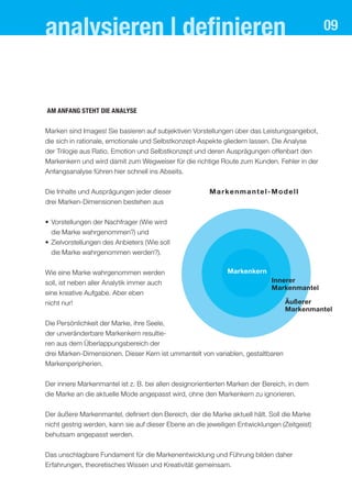 analysieren | deﬁnieren                                                                         09




aM anfang steht dIe analYse


Marken sind Images! Sie basieren auf subjektiven Vorstellungen über das Leistungsangebot,
die sich in rationale, emotionale und Selbstkonzept-Aspekte gliedern lassen. Die Analyse
der Trilogie aus Ratio, Emotion und Selbstkonzept und deren Ausprägungen offenbart den
Markenkern und wird damit zum Wegweiser für die richtige Route zum Kunden. Fehler in der
Anfangsanalyse führen hier schnell ins Abseits.


Die Inhalte und Ausprägungen jeder dieser               M a r ke n m a n t e l - M o d e l l
drei Marken-Dimensionen bestehen aus

• Vorstellungen der Nachfrager (Wie wird
  die Marke wahrgenommen?) und
• Zielvorstellungen des Anbieters (Wie soll
  die Marke wahrgenommen werden?).


Wie eine Marke wahrgenommen werden                             Markenkern
soll, ist neben aller Analytik immer auch                                        Innerer
                                                                                 Markenmantel
eine kreative Aufgabe. Aber eben
nicht nur!                                                                            Äußerer
                                                                                      Markenmantel

Die Persönlichkeit der Marke, ihre Seele,
der unveränderbare Markenkern resultie-
ren aus dem Überlappungsbereich der
drei Marken-Dimensionen. Dieser Kern ist ummantelt von variablen, gestaltbaren
Markenperipherien.


Der innere Markenmantel ist z. B. bei allen designorientierten Marken der Bereich, in dem
die Marke an die aktuelle Mode angepasst wird, ohne den Markenkern zu ignorieren.


Der äußere Markenmantel, definiert den Bereich, der die Marke aktuell hält. Soll die Marke
nicht gestrig werden, kann sie auf dieser Ebene an die jeweiligen Entwicklungen (Zeitgeist)
behutsam angepasst werden.

Das unschlagbare Fundament für die Markenentwicklung und Führung bilden daher
Erfahrungen, theoretisches Wissen und Kreativität gemeinsam.
 