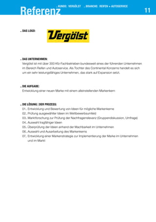 11
..	Das Unternehmen:
	Vergölst ist mit über 300 Kfz-Fachbetrieben bundesweit eines der führenden Unternehmen
im Bereich Reifen und Autoservice. Als Tochter des Continental Konzerns handelt es sich
um ein sehr leistungsfähiges Unternehmen, das stark auf Expansion setzt.
..	Die Aufgabe:
	Entwicklung einer neuen Marke mit einem alleinstellenden Markenkern
..	Die Lösung | der prozess:
	 01..	Entwicklung und Bewertung von Ideen für mögliche Markenkerne
	 02..	Prüfung ausgewählter Ideen im Wettbewerbsumfeld
	 03..	Marktforschung zur Prüfung der Nachfragerrelevanz (Gruppendiskussion, Umfrage)
	 04..	Auswahl tragfähiger Ideen
	 05..	Überprüfung der Ideen anhand der Machbarkeit im Unternehmen
	 06..	Auswahl und Ausarbeitung des Markenkerns
	 07..	Entwicklung einer Markenstrategie zur Implementierung der Marke im Unternehmen
und im Markt
..	Das Logo:
.. KUNDE: VERGÖLST .. BRANCHE: reifen + autoservice
Referenz
 