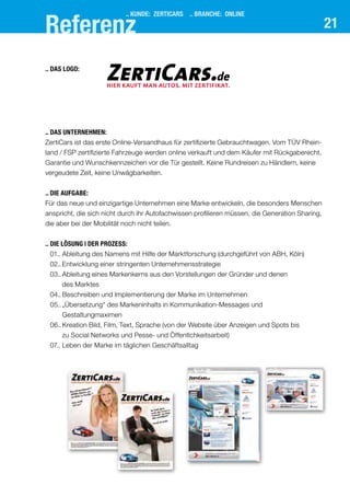 21
.. KUNDE: ZERTICARS .. BRANCHE: Online
Referenz
..	Das Unternehmen:
ZertiCars ist das erste Online-Versandhaus für zertifizierte Gebrauchtwagen. Vom TÜV Rhein-
land / FSP zertifizierte Fahrzeuge werden online verkauft und dem Käufer mit Rückgaberecht,
Garantie und Wunschkennzeichen vor die Tür gestellt. Keine Rundreisen zu Händlern, keine
vergeudete Zeit, keine Unwägbarkeiten.
..	Die Aufgabe:
Für das neue und einzigartige Unternehmen eine Marke entwickeln, die besonders Menschen
anspricht, die sich nicht durch ihr Autofachwissen profilieren müssen, die Generation Sharing,
die aber bei der Mobilität noch nicht teilen.
..	Die Lösung | der prozess:
	 01..	Ableitung des Namens mit Hilfe der Marktforschung (durchgeführt von ABH, Köln)
	 02..	Entwicklung einer stringenten Unternehmensstrategie
	 03..	Ableitung eines Markenkerns aus den Vorstellungen der Gründer und denen
des Marktes
	 04..	Beschreiben und Implementierung der Marke im Unternehmen
	 05..	„Übersetzung“ des Markeninhalts in Kommunikation-Messages und 			
Gestaltungmaximen
	 06..	Kreation Bild, Film, Text, Sprache (von der Website über Anzeigen und Spots bis
zu Social Networks und Pesse- und Öffentlchkeitsarbeit)
	 07..	Leben der Marke im täglichen Geschäftsalltag
	
HIER KAUFT MAN AUTOS. MIT ZERTIFIKAT.
ZertiCars.de
..	Das Logo:
 