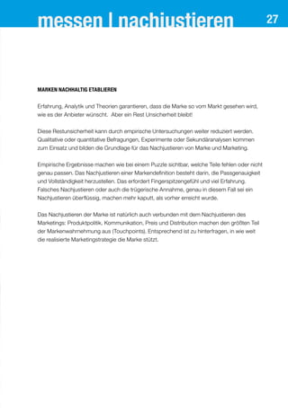 messen | nachjustieren 27
Marken nachhaltig etablieren
Erfahrung, Analytik und Theorien garantieren, dass die Marke so vom Markt gesehen wird,
wie es der Anbieter wünscht. Aber ein Rest Unsicherheit bleibt!
Diese Restunsicherheit kann durch empirische Untersuchungen weiter reduziert werden.
Qualitative oder quantitative Befragungen, Experimente oder Sekundäranalysen kommen
zum Einsatz und bilden die Grundlage für das Nachjustieren von Marke und Marketing.
Empirische Ergebnisse machen wie bei einem Puzzle sichtbar, welche Teile fehlen oder nicht
genau passen. Das Nachjustieren einer Markendefinition besteht darin, die Passgenauigkeit
und Vollständigkeit herzustellen. Das erfordert Fingerspitzengefühl und viel Erfahrung.
Falsches Nachjustieren oder auch die trügerische Annahme, genau in diesem Fall sei ein
Nachjustieren überflüssig, machen mehr kaputt, als vorher erreicht wurde.
Das Nachjustieren der Marke ist natürlich auch verbunden mit dem Nachjustieren des
Marketings: Produktpolitik, Kommunikation, Preis und Distribution machen den größten Teil
der Markenwahrnehmung aus (Touchpoints). Entsprechend ist zu hinterfragen, in wie weit
die realisierte Marketingstrategie die Marke stützt.
 