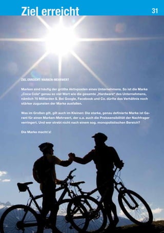 Ziel erreicht 31
Ziel erreicht: Marken-Mehrwert
Marken sind häufig der größte Aktivposten eines Unternehmens. So ist die Marke
„Coca Cola“ genau so viel Wert wie die gesamte „Hardware“ des Unternehmens,
nämlich 70 Milliarden $. Bei Google, Facebook und Co. dürfte das Verhältnis noch
stärker zugunsten der Marke ausfallen.
Was im Großen gilt, gilt auch im Kleinen: Die starke, genau definierte Marke ist Ga-
rant für einen Marken-Mehrwert, der u.a. auch die Preissensibilität der Nachfrager
verringert. Und wer strebt nicht nach einem sog. monopolistischen Bereich?
Die Marke macht´s!
 