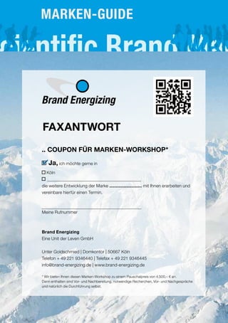 .. COUPON FÜR MARKEN-WORKSHOP*
Ja, ich möchte gerne in
Köln
die weitere Entwicklung der Marke ......................... mit Ihnen erarbeiten und
vereinbare hierfür einen Termin.
Meine Rufnummer
Brand Energizing
Eine Unit der Leven GmbH
Unter Goldschmied | Domkontor | 50667 Köln
Telefon + 49 221 9346440 | Telefax + 49 221 9346445
info@brand-energizing.de | www.brand-energizing.de
* Wir bieten Ihnen diesen Marken-Workshop zu einem Pauschalpreis von 4.500,– € an.
Darin enthalten sind Vor- und Nachbereitung, notwendige Recherchen, Vor- und Nachgespräche
und natürlich die Durchführung selbst.
4
Brand Energizing
FAXANTWORT
MARKEN-GUIDE
 