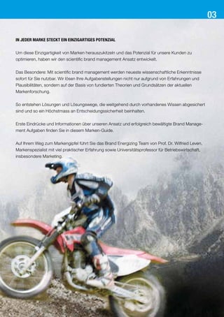 In jeder Marke steckt ein einzigartiges Potenzial
Um diese Einzigartigkeit von Marken herauszukitzeln und das Potenzial für unsere Kunden zu
optimieren, haben wir den scientific brand management Ansatz entwickelt.
Das Besondere: Mit scientific brand management werden neueste wissenschaftliche Erkenntnisse
sofort für Sie nutzbar. Wir lösen Ihre Aufgabenstellungen nicht nur aufgrund von Erfahrungen und
Plausibilitäten, sondern auf der Basis von fundierten Theorien und Grundsätzen der aktuellen
Markenforschung.
So entstehen Lösungen und Lösungswege, die weitgehend durch vorhandenes Wissen abgesichert
sind und so ein Höchstmass an Entscheidungssicherheit beinhalten.
Erste Eindrücke und Informationen über unseren Ansatz und erfolgreich bewältigte Brand Manage-
ment Aufgaben finden Sie in diesem Marken-Guide.
Auf Ihrem Weg zum Markengipfel führt Sie das Brand Energizing Team von Prof. Dr. Wilfried Leven,
Markenspezialist mit viel praktischer Erfahrung sowie Universitätsprofessor für Betriebswirtschaft,
insbesondere Marketing.
03
 