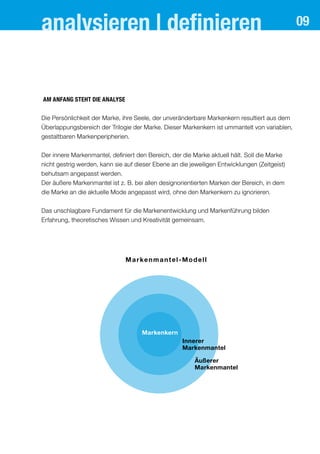 analysieren | definieren
Am Anfang steht die Analyse
Die Persönlichkeit der Marke, ihre Seele, der unveränderbare Markenkern resultiert aus dem
Überlappungsbereich der Trilogie der Marke. Dieser Markenkern ist ummantelt von variablen,
gestaltbaren Markenperipherien.
Der innere Markenmantel, definiert den Bereich, der die Marke aktuell hält. Soll die Marke
nicht gestrig werden, kann sie auf dieser Ebene an die jeweiligen Entwicklungen (Zeitgeist)
behutsam angepasst werden.
Der äußere Markenmantel ist z. B. bei allen designorientierten Marken der Bereich, in dem
die Marke an die aktuelle Mode angepasst wird, ohne den Markenkern zu ignorieren.
Das unschlagbare Fundament für die Markenentwicklung und Markenführung bilden
Erfahrung, theoretisches Wissen und Kreativität gemeinsam.
Markenmantel-Modell
Markenkern
Innerer
Markenmantel
Äußerer
Markenmantel
09
 