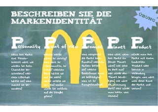 Beschreiben Sie die                                                                                                                     Üb
                                                                                                                                                un
                                                                                                                                                     g
Markenidentität



P    ersonality      P    oint of View                                       P P P       romise
                                                                             Was verspricht
                                                                                                                      lanet
                                                                                                                  Was wäre, wenn
                                                                                                                                       roduct
                                                                                                                                   Würde man Ihre
Wenn Ihre Marke      Welche Werte
eine Persön-         wären ihr wichtig?                                      die Marke ihren                      Ihre Marke ein   Marke mit einem
lichkeit wäre, wie   Was wäre ihr                                            Kunden? Welchen                      ferner Planet    konkreten
würden Sie Ihren     Lebensmotto, ihr                                        Nutzen bietet                        wäre? Wie sehe   Produkt oder
Charakter be-        Credo? Welchen                                          sie? Welche                          es dort aus?     Service in
schreiben? Wel-      Blick hätte sie                                         Bedürfnisse kann                     Wer würde den    Verbindung
chen Lifestyle       auf die Welt?                                           sie befriedigen?                     Planet bevöl-    bringen, was wäre
hätte sie? Was       Wofür setzte sie                                        Was ist ihr                          kern? Wie wäre   wohl diese Ikone
macht sie be-        sich ein? Wofür                                         Kompetenzfeld?                       die Stimmung     der Marke, und
sonders?             würde Sie notfalls                                                                           dort? Was würde warum?
                     auf die Straße                                                                               man hören, was
                     gehen?                                                                                       riechen?


                                 Kontakter-Schule | © 2012 | Andreas Wiehrdt, München |  www.kontakterschule.de
 