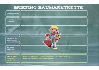 briefing baumarktkette
   Markenversprechen




   Was wollen
   wir erreichen?




   Was ist
   unser Key-Insight?




   Was soll die ZG
   glauben. denken,
   machen oder fühlen?




   Und warum
   sollten sie?




   Wäre die Marke                               „[Marke] ist wie Bob der Baumeister. Jedes Problem wird als Herausforderung
   ein Mensch,                                  gesehen und mit Geschick und Kompetenz gelöst.“
   wie wäre sie?


In Anlehnung an das Briefing-Formular von Dare, London, www.thisisdare.com
                                                                             Kontakter-Schule | © 2012 | Andreas Wiehrdt, München |  www.kontakterschule.de
 
