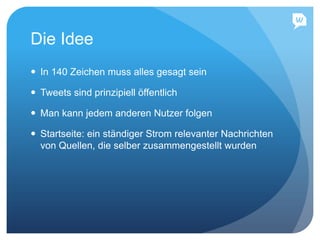 Die Idee
 In 140 Zeichen muss alles gesagt sein
 Tweets sind prinzipiell öffentlich
 Man kann jedem anderen Nutzer folgen
 Startseite: ein ständiger Strom relevanter Nachrichten
von Quellen, die selber zusammengestellt wurden
 