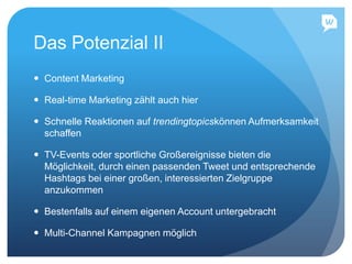 Das Potenzial II
 Content Marketing
 Real-time Marketing zählt auch hier
 Schnelle Reaktionen auf trendingtopicskönnen Aufmerksamkeit
schaffen
 TV-Events oder sportliche Großereignisse bieten die
Möglichkeit, durch einen passenden Tweet und entsprechende
Hashtags bei einer großen, interessierten Zielgruppe
anzukommen
 Bestenfalls auf einem eigenen Account untergebracht
 Multi-Channel Kampagnen möglich
 