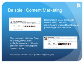 Beispiel: Content Marketing
Real nutzt die Gunst der Stunde
und die vielen User, die
die Aufregung um das Royal Baby so
ganz und gar nicht verstehen.
Eher ungünstig ist dieser Tweet
für die Royal Mail. Eine
schlagfertige Antwort hätte sie
dennoch positiv ins Gespräch
bringen können.
Screenshots der Twitter-Accounts von @realMarkt und @Charles_HRH
 