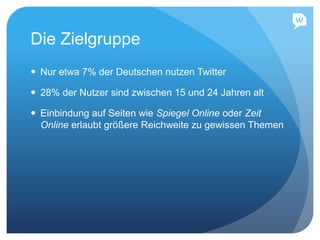 Die Zielgruppe
 Nur etwa 7% der Deutschen nutzen Twitter
 28% der Nutzer sind zwischen 15 und 24 Jahren alt
 Einbindung auf Seiten wie Spiegel Online oder Zeit
Online erlaubt größere Reichweite zu gewissen Themen
 