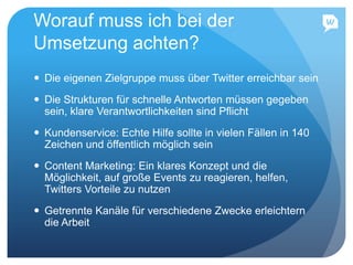 Worauf muss ich bei der
Umsetzung achten?
 Die eigenen Zielgruppe muss über Twitter erreichbar sein
 Die Strukturen für schnelle Antworten müssen gegeben
sein, klare Verantwortlichkeiten sind Pflicht
 Kundenservice: Echte Hilfe sollte in vielen Fällen in 140
Zeichen und öffentlich möglich sein
 Content Marketing: Ein klares Konzept und die
Möglichkeit, auf große Events zu reagieren, helfen,
Twitters Vorteile zu nutzen
 Getrennte Kanäle für verschiedene Zwecke erleichtern
die Arbeit
 