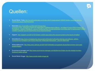 Quellen:
 Social Media Today.http://socialmediatoday.com/index.php?q=jessicareed/1358481/twitter-customer-service-
maximizing-issue-responsiveness
 Mashable.http://mashable.com/2013/07/15/real-time-
marketing/?utm_campaign=Feed%3A+Mashable+%28Mashable%29&utm_cid=Mash-Product-RSS-Pheedo-All-
Partial&utm_medium=feed&utm_source=feedburnerhttp://socialmediatoday.com/index.php?q=jessicareed/135848
1/twitter-customer-service-maximizing-issue-responsiveness
 Gigaom. http://gigaom.com/2012/10/12/dick-costolo-says-being-the-second-screen-is-the-future-of-twitter/
 Schwäbische.http://www.schwaebische.de/journal/multimedia/multimedia-internet-und-software_artikel,-
%23aufschrei-%23tatort-und-%23co-Was-die-Twitterwelt-interessiert-_arid,5413904.html
 Wirtschaftswoche. http://blog.wiwo.de/look-at-it/2012/07/25/twitter-europakarte-deutschland-immer-noch-weit-
abgeschlagen/
 Ecommerce-manager.com.http://www.ecommerce-manager.com/de/item/wo-finden-sie-die-meisten-kunden-
facebook-twitter-google
 Social Media Knigge. http://www.social-media-knigge.de/
 