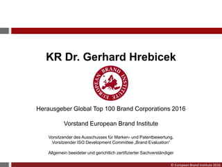 © European Brand Institute 2016
KR Dr. Gerhard Hrebicek
Herausgeber Global Top 100 Brand Corporations 2016
Vorstand European Brand Institute
Vorsitzender des Ausschusses für Marken- und Patentbewertung,
Vorsitzender ISO Development Committee „Brand Evaluation“
Allgemein beeideter und gerichtlich zertifizierter Sachverständiger
 
