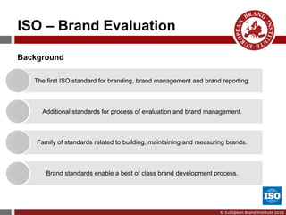 © European Brand Institute 2016
ISO – Brand Evaluation
Background
The first ISO standard for branding, brand management and brand reporting.
Additional standards for process of evaluation and brand management.
Family of standards related to building, maintaining and measuring brands.
Brand standards enable a best of class brand development process.
 