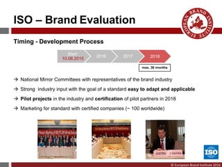 © European Brand Institute 2016
Timing - Development Process
 National Mirror Committees with representatives of the brand industry
 Strong industry input with the goal of a standard easy to adapt and applicable
 Pilot projects in the industry and certification of pilot partners in 2018
 Marketing for standard with certified companies (~ 100 worldwide)
Start:
10.06.2015
2016 2017 2018
max. 36 months
ISO – Brand Evaluation
 