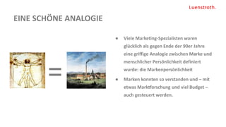 EINE SCHÖNE ANALOGIE
● Viele Marketing-Spezialisten waren
glücklich als gegen Ende der 90er Jahre
eine griffige Analogie zwischen Marke und
menschlicher Persönlichkeit definiert
wurde: die Markenpersönlichkeit
● Marken konnten so verstanden und – mit
etwas Marktforschung und viel Budget –
auch gesteuert werden.
=
 