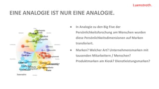 EINE ANALOGIE IST NUR EINE ANALOGIE.
● In Analogie zu den Big Five der
Persönlichkeitsforschung am Menschen wurden
diese Persönlichkeitsdimensionen auf Marken
transferiert.
● Marken? Welcher Art? Unternehmensmarken mit
tausenden Mitarbeitern / Menschen?
Produktmarken am Kiosk? Dienstleistungsmarken?
 