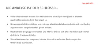 DIE ANALYSE IST DER SCHLÜSSEL.
● Viele Unternehmen messen ihre Markenwerte einmal pro Jahr (oder in anderen
regelmäßigen Abständen). Das ist gut so.
● Um wissenschaftlich valide zu sein, müssen allerdings Erhebungsinhalte und –methoden
zugunsten der Vergleichbarkeit gleich bleiben.
● Das Problem: Zielgruppenverhalten und Märkte ändern sich ohne Rücksicht auf einmal
definierte Erhebungsinhalte.
● Wenn Wettbewerber reagieren, können diese nicht erfassten Änderungen den
Unterschied ausmachen.
 