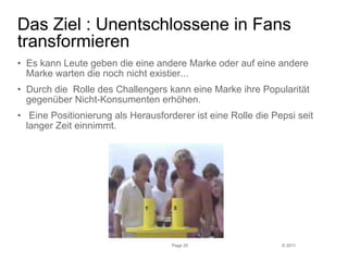 Das Ziel : Unentschlossene in Fans 
transformieren 
• Es kann Leute geben die eine andere Marke oder auf eine andere 
Marke warten die noch nicht existier... 
• Durch die Rolle des Challengers kann eine Marke ihre Popularität 
gegenüber Nicht-Konsumenten erhöhen. 
• Eine Positionierung als Herausforderer ist eine Rolle die Pepsi seit 
langer Zeit einnimmt. 
© 2011 
Page 25 
 