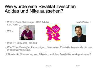 • Wer ? Erich Stamminger : CEO Adidas Mark Parker : 
CEO Nike 
• Wo ? 
• Wie ? Der Besiegter kann zeigen, dass seine Produkte besser als die des 
Wettbewerbers sind. 
à Durch die Sponsoring von Athleten, welcher Ausstatter wird gewinnen ? 
© 2011 
Wie würde eine Rivalität zwischen 
Adidas und Nike aussehen? 
Page 36 
• Was ? 100 Meter Rennen 
 