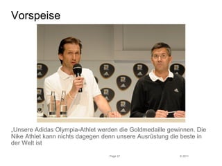 © 2011 
Vorspeise 
„Unsere Adidas Olympia-Athlet werden die Goldmedaille gewinnen. Die 
Nike Athlet kann nichts dagegen denn unsere Ausrüstung die beste in 
der Welt ist 
Page 37 
 