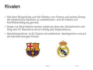 © 2011 
Rivalen 
• Seit dem Bürgerkrieg und der Diktatur von Franco und seinen Drang 
die katalanische Sprache zu unterdrücken, wird El Clásico zur 
Konfliktbewältigung genutzt. 
• Siege von Real Madrid werden erlebt als Sieg der Zentralmacht und 
Sieg des FC Barcelona als ein Erfolg des Separatismus. 
• Spielübergreifend, ist El Clasico ein politischer, ideologischer und auf 
die Identität bezoger Kampf. 
Page 6 
 