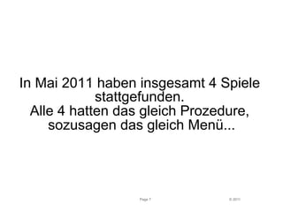 In Mai 2011 haben insgesamt 4 Spiele 
stattgefunden. 
Alle 4 hatten das gleich Prozedure, 
sozusagen das gleich Menü... 
Page 7 © 2011 
 