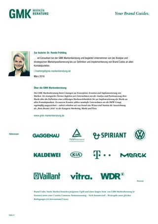 Seite 4
Referenzen
Zur Autorin: Dr. Renée Fröhling
… ist Consultant bei der GMK Markenberatung und begleitet Unternehmen von der Analyse und
strategischen Markenpositionierung bis zur Definition und Implementierung von Brand Codes an allen
Kontaktpunkten.
r.froehling@gmk-markenberatung.de
März 2016
Über die GMK Markenberatung:
Die GMK Markenberatung bietet Lösungen zur Konzeption, Kreation und Implementierung von
Marken. Als strategischer Partner begleiten wir Unternehmen von der Analyse und Positionierung ihrer
Marke über die Definition einer schlüssigen Markenerlebniskette bis zur Implementierung der Marke an
allen Kontaktpunkten. Zu unseren Kunden zählen namhafte Unternehmen wie die BMW Group,
regelmäßig ausgezeichnet – zuletzt erhielten wir von brand eins Wissen und Statista die Auszeichnung
als „Beste Berater 2016“ in der Kategorie Marketing, Marke und Preis.
www.gmk-markenberatung.de
Brand Codes: Starke Marken brauchen prägnante Typik und einen langen Atem von GMK Markenberatung ist
lizensiert unter einer Creative Commons Namensnennung – Nicht kommerziell – Weitergabe unter gleichen
Bedingungen 4.0 International Lizenz.
(Auszug)
 