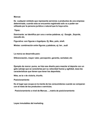 Marcas
Es cualquier símbolo que representa servicios o productos de una empresa
determinada, cuando esta se encuentra registrada solo va a poder ser
utilizada por la persona jurídica o natural que lo haya echo.
Tipos:
Dominante: se identifica por una o varias palabras. ej : Google , Soprole,
nescafe etc.
Figurativa: son figuras o logotipos. Ej. Mac, polo, shell.
Mixtas: combinación entre figuras y palabras, ej: lan , audi
La marca se desarrolla para:
Diferenciación, mayor valor, percepción, garantía, seriedad, etc
Ejemplo de marca: puma, se hizo ese diseño para mezclar el deporte con un
gato salvaje que se caracteriza por su velocidad fuerza y agilidad, ósea las
características que tienen que tener los deportista.
Nike, es la v de victoria, triunfo.
Posicionamiento
Es el lugar que ocupa en la mente de los consumidores cuando se comparan
con el resto de los productos o servicios.
Posicionamiento a nivel de Marcas…..matriz de posicionamiento
Leyes inmutables del marketing
 