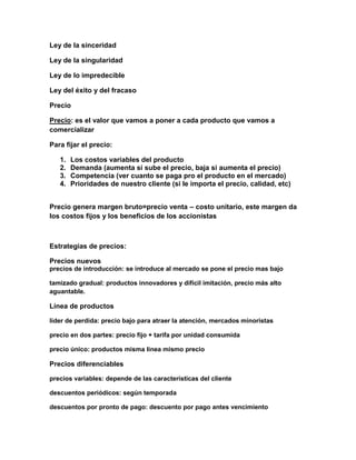 Ley de la sinceridad
Ley de la singularidad
Ley de lo impredecible
Ley del éxito y del fracaso
Precio
Precio: es el valor que vamos a poner a cada producto que vamos a
comercializar
Para fijar el precio:
1. Los costos variables del producto
2. Demanda (aumenta si sube el precio, baja si aumenta el precio)
3. Competencia (ver cuanto se paga pro el producto en el mercado)
4. Prioridades de nuestro cliente (si le importa el precio, calidad, etc)
Precio genera margen bruto=precio venta – costo unitario, este margen da
los costos fijos y los beneficios de los accionistas
Estrategias de precios:
Precios nuevos
precios de introducción: se introduce al mercado se pone el precio mas bajo
tamizado gradual: productos innovadores y difícil imitación, precio más alto
aguantable.
Línea de productos
líder de perdida: precio bajo para atraer la atención, mercados minoristas
precio en dos partes: precio fijo + tarifa por unidad consumida
precio único: productos misma línea mismo precio
Precios diferenciables
precios variables: depende de las características del cliente
descuentos periódicos: según temporada
descuentos por pronto de pago: descuento por pago antes vencimiento
 