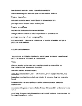descuento por volumen: mayor cantidad menos precio
descuento en segundo mercado: parte con descuentos, no todos
Precios sicológicos:
precio por prestigio: valida si el producto es superior ante otro
precio pre-impar: percibir precio inferior (1990)
Precios geográficos
libre a bordo: producto puesto en el transporte
entrega uniforme: costos de flete independiente de los de traslado
precio por zonas: precio por area geográfica
Calcular costos? Estados de resultados, la utilidad se ve una vez que el
producto este vendido
Canales de distribución
“conjunto de actividades destinadas a acercar de la manera mas eficaz el
producto desde el fabricante al consumidor”
Tipos:
directos: venden productos o servicios directamente al consumidor, sin
intermediarios (dell, peluquerias, dentistas)
indirectos: existen intermediarios a:
corto plazo: dos eslabones, solo 1 intermediario, precio bajo (hp, Hyundai, kia)
largo plazo: muchos intermediarios, productos de consumo (Soprole, coca cola,
Iansa)
Intermediarios: facilitan y simplifican los intercambios de producto
consumidor:
mayoristas: influyente en los resultados finales, ultimo eslabón, fundamental en las
ventas
minoristas: almacenes, son dos eslabones, primero el producto tiene que pasar por
los mayoristas y luego a ellos.
 