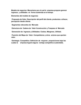 Modelo de negocios: Mecanismo por el cual la empresa propone generar
ingresos y utilidades en forma sostenida en el tiempo
Elementos del modelo de negocios:
Propuesta de Valor: Descripción del perfil del cliente, productos a ofrecer,
percepción desde cliente.
Segmentos relevantes de Mercado
Estructura de Cadena de Valor Construcción y Traspaso al Mercado
Generación de Ingresos y Utilidades: Costos, Márgenes, Utilidad.
Posición del Mapa de Valor: Competidores y otros actores que aportan
valor.
Estrategia Competitiva: Definición de mayores proposiciones bajo las
cuales la empresa logrará alguna ventaja competitiva sustentable.
 