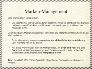 Marken-Management
Eine Marke ist ein Versprechen. 
 
  • Die Macht einer Marke wird dadurch bestimmt, wofür sie steht und was Kunden 
    mit bestimmten Produkten und Unternehmen verbinden, im positiven oder 
    negativen Sinne.

Durch optimales Markenmanagement kann man die Interaktion Ihrer Kunden mit der 
Marke erhöhen.
 
  • Es ist also wichtig eine ebenso gezielte wie einheitliche Markenerfahrung 
    über mehrere Kanäle zu bieten.
  
  • Auf diese Weise erzielt man ein Markenimage, ein Look-and-Feel und eine 
    Botschaft mit Wiedererkennungswert. So kann man sich trotz zahlreicher 
    Botschaften und Kontaktpunkte klar positionieren.
 
 
Tipp: Das CMS "SDL Tridion" prüft CI, Claim-Texte, Farben über mobile Apps, 
Portale ... 
 