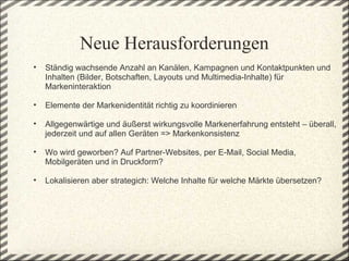 Neue Herausforderungen
    •   Ständig wachsende Anzahl an Kanälen, Kampagnen und Kontaktpunkten und 
        Inhalten (Bilder, Botschaften, Layouts und Multimedia-Inhalte) für 
        Markeninteraktion
 
    •   Elemente der Markenidentität richtig zu koordinieren 
 
    •   Allgegenwärtige und äußerst wirkungsvolle Markenerfahrung entsteht – überall, 
        jederzeit und auf allen Geräten => Markenkonsistenz 
 
    •   Wo wird geworben? Auf Partner-Websites, per E-Mail, Social Media, 
        Mobilgeräten und in Druckform?

    •   Lokalisieren aber strategich: Welche Inhalte für welche Märkte übersetzen?
 