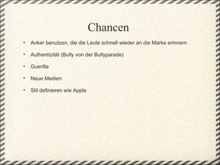 Chancen
    •   Anker benutzen, die die Leute schnell wieder an die Marke erinnern
 
    •   Authentizität (Bully von der Bullyparade)
 
    •   Guerilla 
 
    •   Neue Medien 
 
    •   Stil definieren wie Apple
 