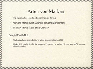 Arten von Marken
    •   Produktmarke: Produkt bekannter als Firma
 
    •   Namens-Marke: Nach Gründer benannt (Bertelsmann) 
 
    •   Themen-Marke: Ärzte ohne Grenzen


Beispiel Post & DHL: 
 
    •   Eindeutig abgrenzbare Leistung reicht für eigene Marke (DHL)

    •   Marke DHL ist nützlich für die separate Expansion in andere Länder, aber in DE erstmal 
        Identitätsverlust  
 